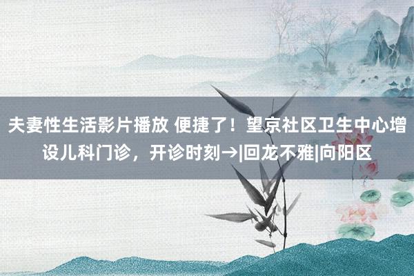 夫妻性生活影片播放 便捷了！望京社区卫生中心增设儿科门诊，开诊时刻→|回龙不雅|向阳区