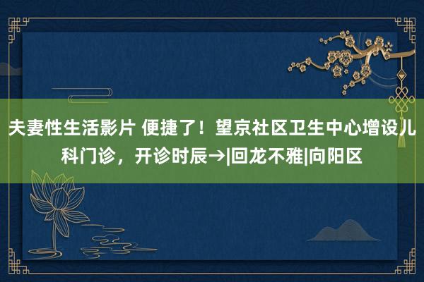 夫妻性生活影片 便捷了！望京社区卫生中心增设儿科门诊，开诊时辰→|回龙不雅|向阳区