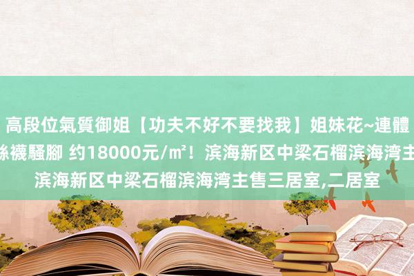 高段位氣質御姐【功夫不好不要找我】姐妹花~連體絲襪~大奶晃動~絲襪騷腳 约18000元/㎡！滨海新区中梁石榴滨海湾主售三居室，二居室