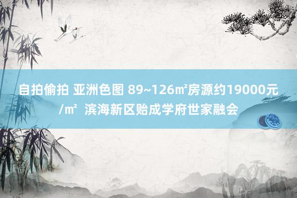 自拍偷拍 亚洲色图 89~126㎡房源约19000元/㎡  滨海新区贻成学府世家融会