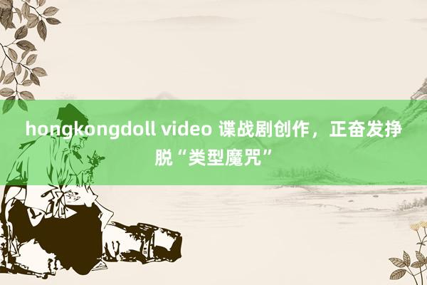 hongkongdoll video 谍战剧创作，正奋发挣脱“类型魔咒”