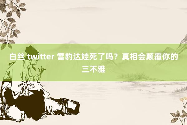 白丝 twitter 雪豹达娃死了吗？真相会颠覆你的三不雅