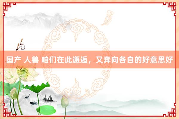 国产 人兽 咱们在此邂逅，又奔向各自的好意思好