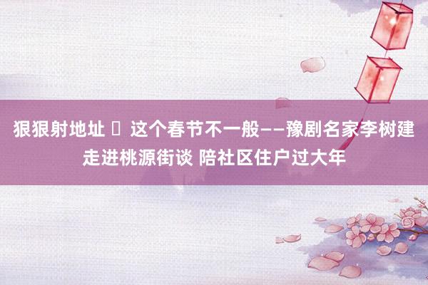 狠狠射地址 ​这个春节不一般——豫剧名家李树建走进桃源街谈 陪社区住户过大年