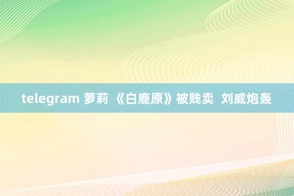 telegram 萝莉 《白鹿原》被贱卖  刘威炮轰