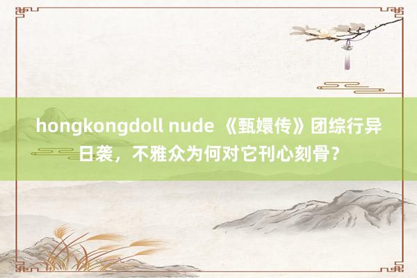 hongkongdoll nude 《甄嬛传》团综行异日袭，不雅众为何对它刊心刻骨？