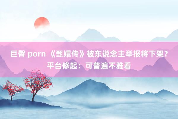 巨臀 porn 《甄嬛传》被东说念主举报将下架？平台修起：可普遍不雅看