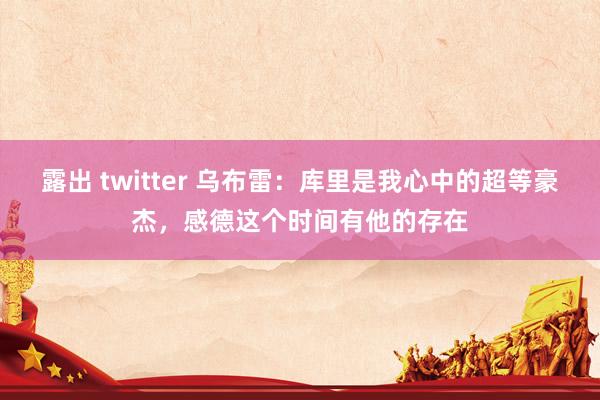 露出 twitter 乌布雷：库里是我心中的超等豪杰，感德这个时间有他的存在