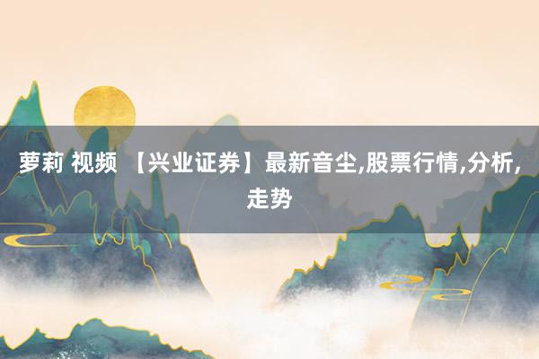 萝莉 视频 【兴业证券】最新音尘，股票行情，分析，走势