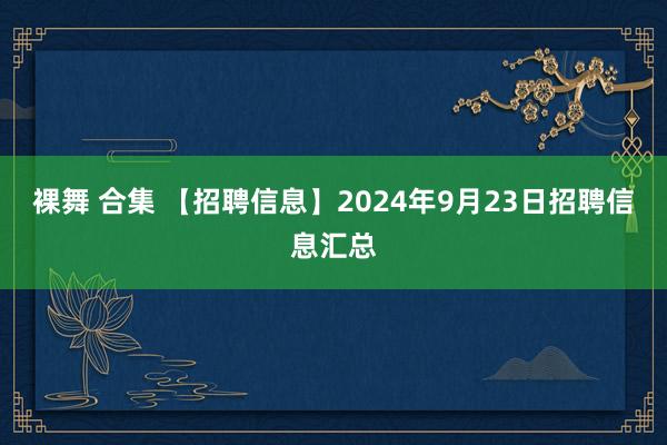 裸舞 合集 【招聘信息】2024年9月23日招聘信息汇总