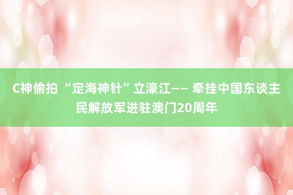 C神偷拍 “定海神针”立濠江—— 牵挂中国东谈主民解放军进驻澳门20周年