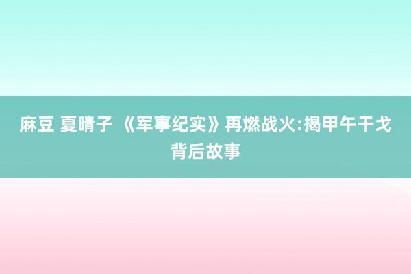 麻豆 夏晴子 《军事纪实》再燃战火:揭甲午干戈背后故事