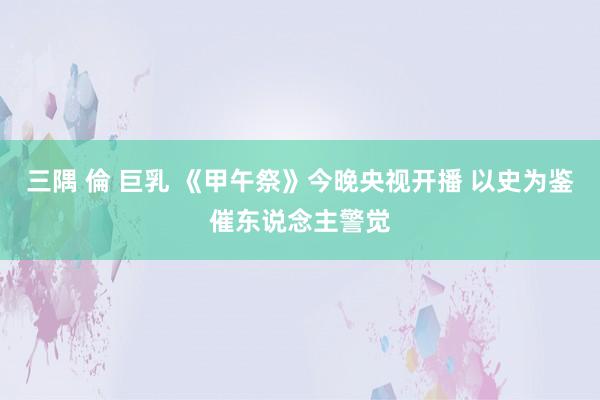 三隅 倫 巨乳 《甲午祭》今晚央视开播 以史为鉴催东说念主警觉