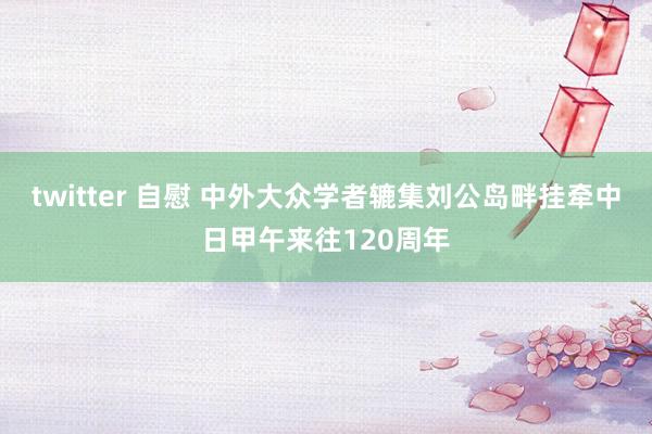 twitter 自慰 中外大众学者辘集刘公岛畔挂牵中日甲午来往120周年