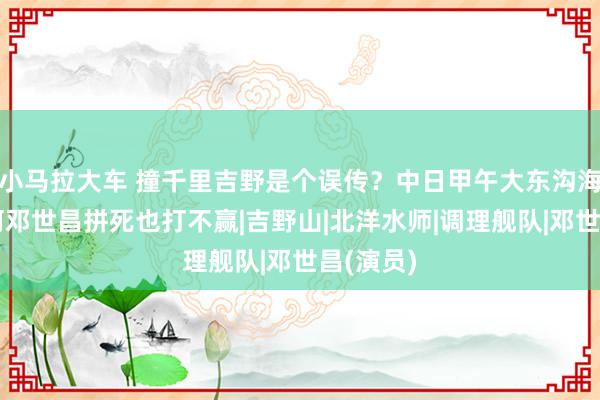 小马拉大车 撞千里吉野是个误传？中日甲午大东沟海战，为何邓世昌拼死也打不赢|吉野山|北洋水师|调理舰队|邓世昌(演员)